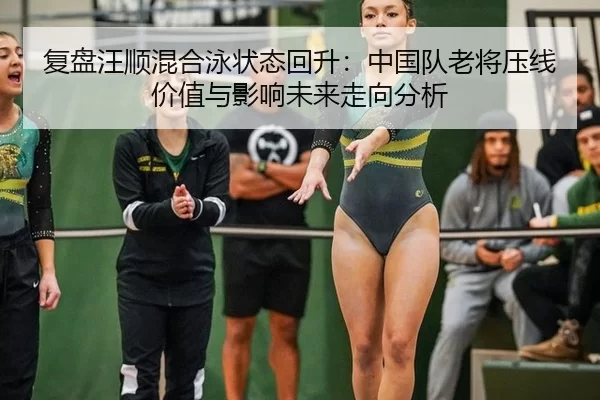 复盘汪顺混合泳状态回升：中国队老将压线价值与影响未来走向分析
