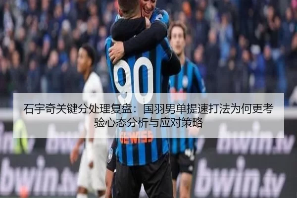 石宇奇关键分处理复盘：国羽男单提速打法为何更考验心态分析与应对策略