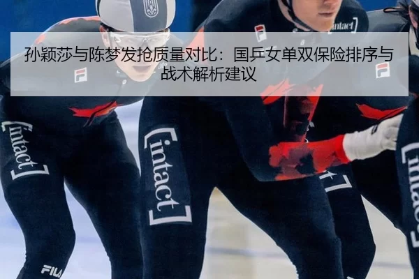 孙颖莎与陈梦发抢质量对比：国乒女单双保险排序与战术解析建议
