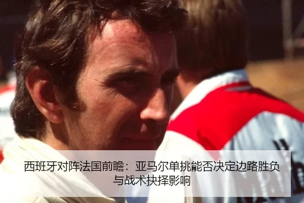 西班牙对阵法国前瞻：亚马尔单挑能否决定边路胜负与战术抉择影响