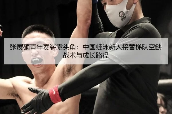 张展硕青年赛崭露头角：中国蛙泳新人接替梯队空缺战术与成长路径