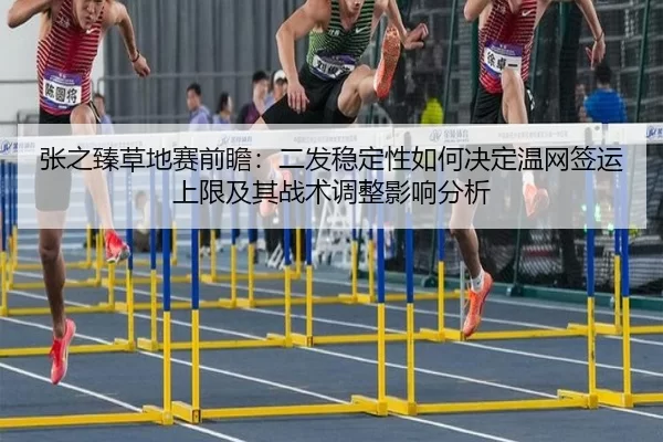 张之臻草地赛前瞻：二发稳定性如何决定温网签运上限及其战术调整影响分析